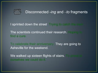 Disconnected -ing and –to fragments


I sprinted down the street. Trying to catch the train.

The scientists continued their research. Hoping to
find a cure.

To celebrate their anniversary. They are going to
Asheville for the weekend.

We walked up sixteen flights of stairs. To prove to
ourselves we could do it.
 