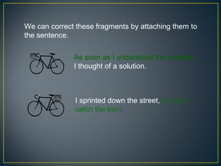 We can correct these fragments by attaching them to
the sentence.

              As soon as I understood the problem,
              I thought of a solution.



               I sprinted down the street, trying to
               catch the train.
 