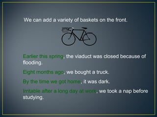 We can add a variety of baskets on the front.




Earlier this spring, the viaduct was closed because of
flooding.
Eight months ago, we bought a truck.
By the time we got home, it was dark.
Irritable after a long day at work, we took a nap before
studying.
 