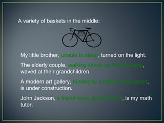 A variety of baskets in the middle:




 My little brother, unable to sleep, turned on the light.
 The elderly couple, walking slowly up the driveway,
 waved at their grandchildren.
 A modern art gallery, funded by a million dollar grant,
 is under construction.
 John Jackson, a friend since grade school, is my math
 tutor.
 
