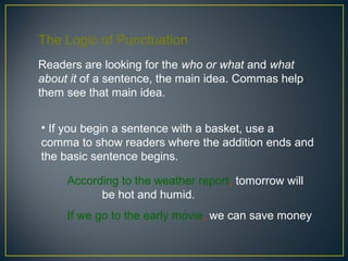 The Logic of Punctuation
Readers are looking for the who or what and what
about it of a sentence, the main idea. Commas help
them see that main idea.


• If you begin a sentence with a basket, use a
comma to show readers where the addition ends and
the basic sentence begins.

     According to the weather report, tomorrow will
           be hot and humid.
     If we go to the early movie, we can save money.
 