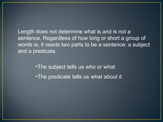 Length does not determine what is and is not a
sentence. Regardless of how long or short a group of
words is, it needs two parts to be a sentence: a subject
and a predicate.

       •The subject tells us who or what.
       •The predicate tells us what about it.
 