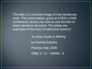 The bike is a concrete image of how sentences
work. This presentation, given at ATEG’s 2006
conference, shows you how to use the bike to
teach sentence structure. The slides are
examples of the kind of instruction found in

            An Easy Guide to Writing
            by Pamela Dykstra
            Prentice Hall, 2006
            ISBN: 0 -13 –184954 - 9
 