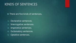 KINDS OF SENTENCES
 There are five kinds of sentences,
1) Declarative sentences.
2) Interrogative sentences.
3) Imperative sentences.
4) Exclamatory sentences.
5) Optative sentences.
 