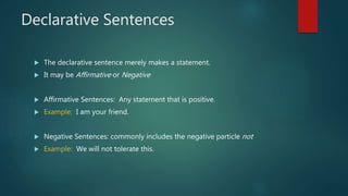 Declarative Sentences
 The declarative sentence merely makes a statement.
 It may be Affirmative or Negative
 Affirmative Sentences: Any statement that is positive.
 Example: I am your friend.
 Negative Sentences: commonly includes the negative particle not
 Example: We will not tolerate this.
 