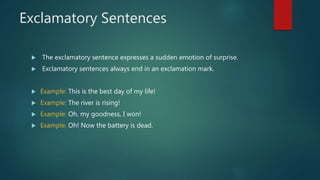 Exclamatory Sentences
 The exclamatory sentence expresses a sudden emotion of surprise.
 Exclamatory sentences always end in an exclamation mark.
 Example: This is the best day of my life!
 Example: The river is rising!
 Example: Oh, my goodness, I won!
 Example: Oh! Now the battery is dead.
 
