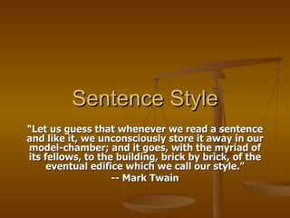 Sentence Style “ Let us guess that whenever we read a sentence and like it, we unconsciously store it away in our model-chamber; and it goes, with the myriad of its fellows, to the building, brick by brick, of the eventual edifice which we call our style.” -- Mark Twain 