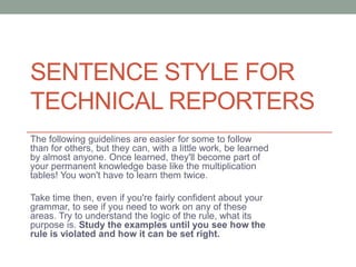 SENTENCE STYLE FOR
TECHNICAL REPORTERS
The following guidelines are easier for some to follow
than for others, but they can, with a little work, be learned
by almost anyone. Once learned, they'll become part of
your permanent knowledge base like the multiplication
tables! You won't have to learn them twice.

Take time then, even if you're fairly confident about your
grammar, to see if you need to work on any of these
areas. Try to understand the logic of the rule, what its
purpose is. Study the examples until you see how the
rule is violated and how it can be set right.
 