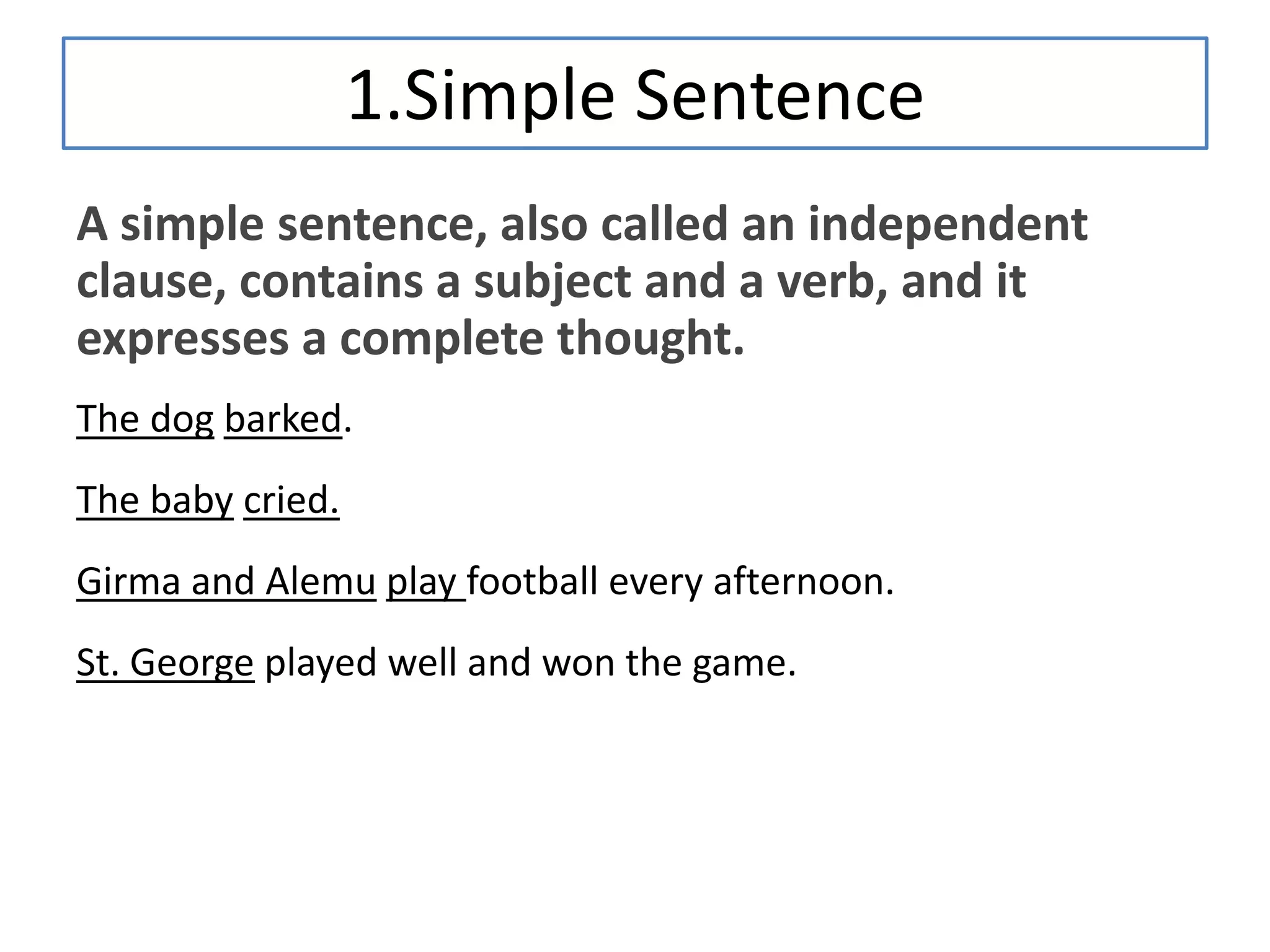 1.Simple Sentence
A simple sentence, also called an independent
clause, contains a subject and a verb, and it
expresses a complete thought.
The dog barked.
The baby cried.
Girma and Alemu play football every afternoon.
St. George played well and won the game.
 