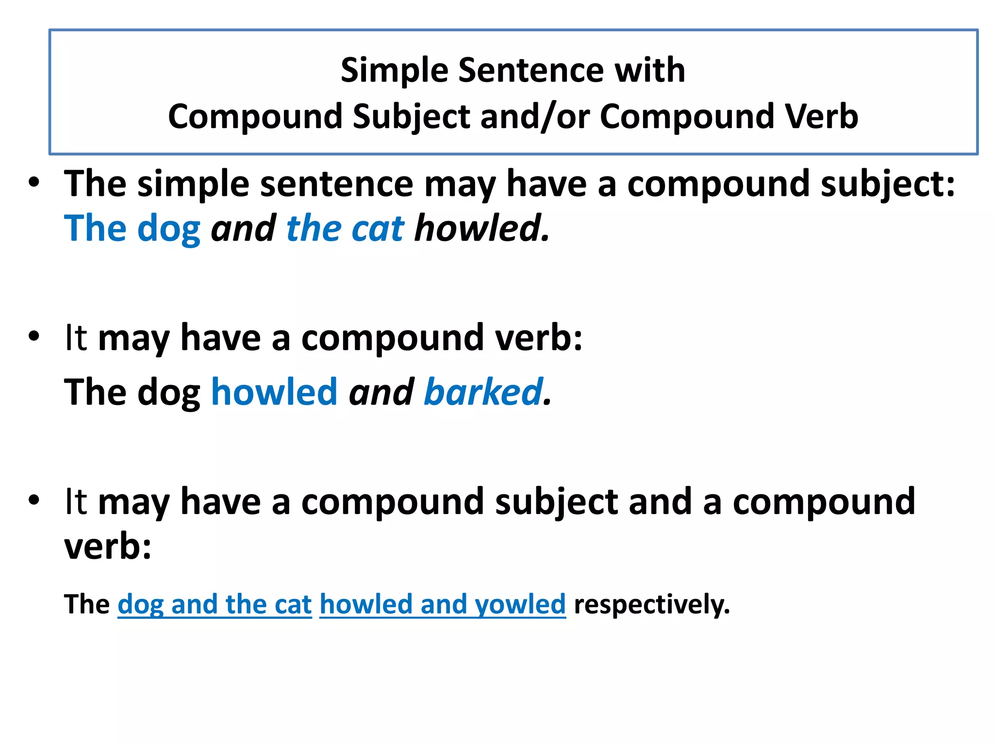 Simple Sentence with
Compound Subject and/or Compound Verb
• The simple sentence may have a compound subject:
The dog and the cat howled.
• It may have a compound verb:
The dog howled and barked.
• It may have a compound subject and a compound
verb:
The dog and the cat howled and yowled respectively.
 