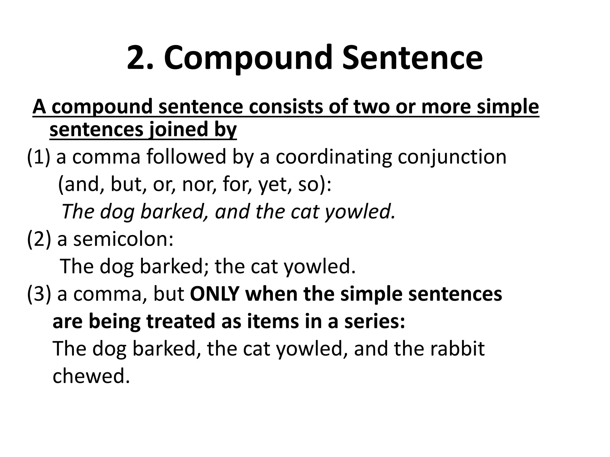 2. Compound Sentence
A compound sentence consists of two or more simple
sentences joined by
(1) a comma followed by a coordinating conjunction
(and, but, or, nor, for, yet, so):
The dog barked, and the cat yowled.
(2) a semicolon:
The dog barked; the cat yowled.
(3) a comma, but ONLY when the simple sentences
are being treated as items in a series:
The dog barked, the cat yowled, and the rabbit
chewed.
 