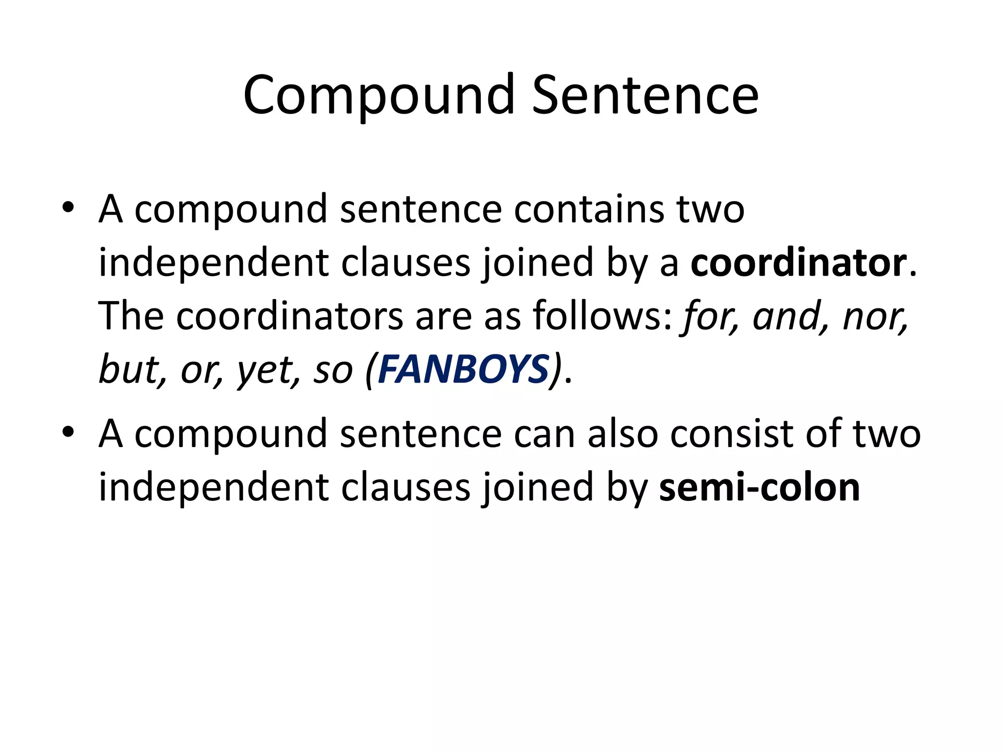 Compound Sentence
• A compound sentence contains two
independent clauses joined by a coordinator.
The coordinators are as follows: for, and, nor,
but, or, yet, so (FANBOYS).
• A compound sentence can also consist of two
independent clauses joined by semi-colon
 