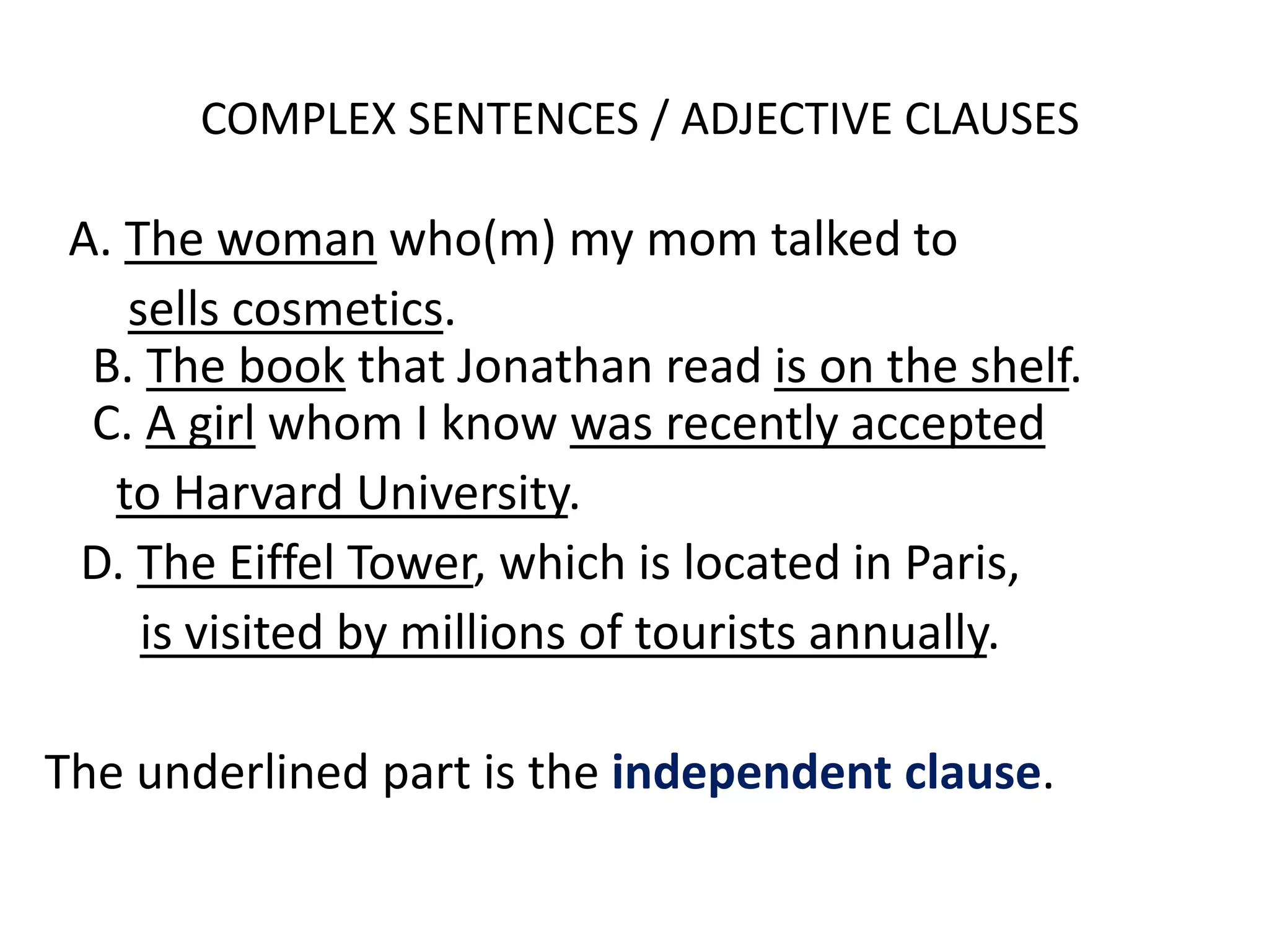 COMPLEX SENTENCES / ADJECTIVE CLAUSES
A. The woman who(m) my mom talked to
sells cosmetics.
B. The book that Jonathan read is on the shelf.
C. A girl whom I know was recently accepted
to Harvard University.
D. The Eiffel Tower, which is located in Paris,
is visited by millions of tourists annually.
The underlined part is the independent clause.
 