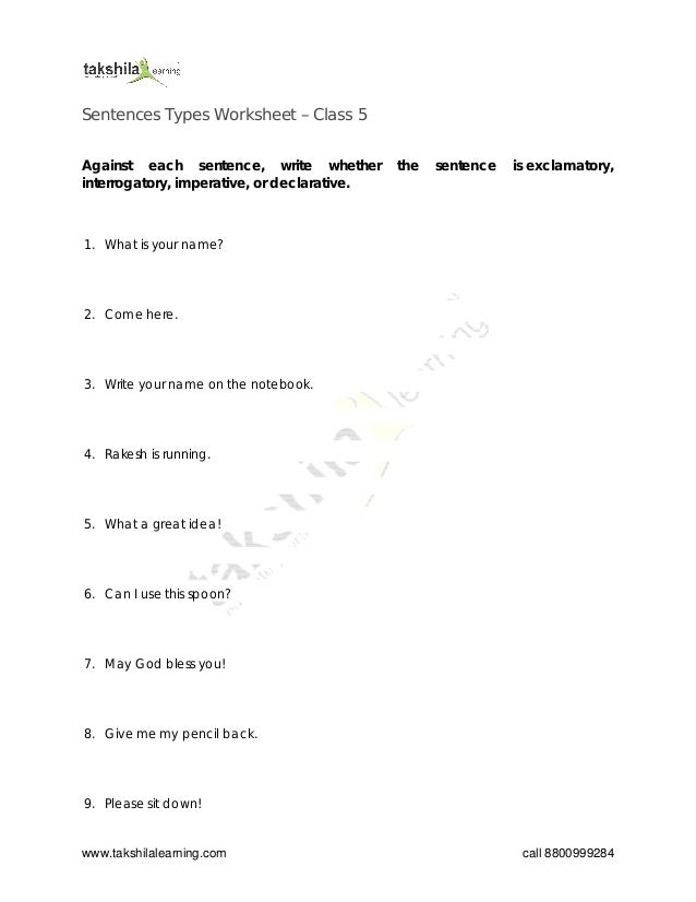 www.takshilalearning.com call 8800999284
Sentences Types Worksheet – Class 5
Against each sentence, write whether the sentence is exclamatory,
interrogatory, imperative, or declarative.
1. What is your name?
2. Come here.
3. Write your name on the notebook.
4. Rakesh is running.
5. What a great idea!
6. Can I use this spoon?
7. May God bless you!
8. Give me my pencil back.
9. Please sit down!
 