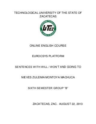 TECHNOLOGICAL UNIVERSITY OF THE STATE OF
ZACATECAS
ONLINE ENGLISH COURSE
EUROCSYS PLATFORM
SENTENCES WITH WILL / WON’T AND GOING TO
NIEVES ZULEIMA MONTOYA MACHUCA
SIXTH SEMESTER GROUP “B”
ZACATECAS, ZAC. AUGUST 22, 2013
 