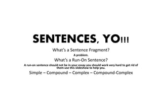 SENTENCES, YO!!!
What’s a Sentence Fragment?
A problem.
What’s a Run-On Sentence?
A run-on sentence should not be in your essay you should work very hard to get rid of
them use this slideshow to help you.
Simple – Compound – Complex – Compound-Complex
 