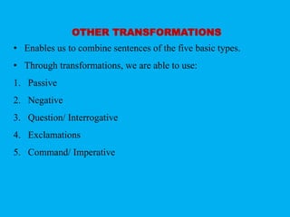 OTHER TRANSFORMATIONS 
• Enables us to combine sentences of the five basic types. 
• Through transformations, we are able to use: 
1. Passive 
2. Negative 
3. Question/ Interrogative 
4. Exclamations 
5. Command/ Imperative 
 