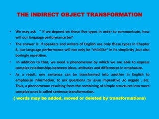 THE INDIRECT OBJECT TRANSFORMATION 
• We may ask " if we depend on these five types in order to communicate, how 
will our language performance be? 
• The answer is: if speakers and writers of English use only these types in Chapter 
8, our language performance will not only be “childlike” in its simplicity ,but also 
boringly repetitive. 
• In addition to that, we need a phenomenon by which we are able to express 
complex relationships between ideas, attitudes and differences in emphasize. 
• As a result, one sentence can be transformed into another in English to 
emphasize information, to ask questions ,to issue imperative ,to negate , etc. 
Thus, a phenomenon resulting from the combining of simple structures into more 
complex ones is called sentence transformation. 
( words may be added, moved or deleted by transformations) 
 