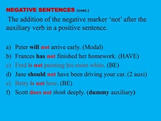 NEGATIVE SENTENCES (cont.) 
The addition of the negative marker ‘not’ after the 
auxiliary verb in a positive sentence. 
a) Peter will not arrive early. (Modal) 
b) Frances has not finished her homework. (HAVE) 
c) Fred is not painting his room white. (BE) 
d) Jane should not have been driving your car. (2 auxi) 
e) Betty is not here. (BE) 
f) Scott does not think deeply. (dummy auxiliary) 
 