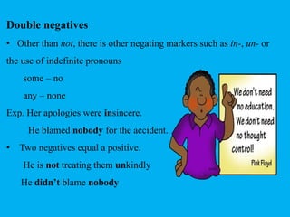 Double negatives 
• Other than not, there is other negating markers such as in-, un- or 
the use of indefinite pronouns 
some – no 
any – none 
Exp. Her apologies were insincere. 
He blamed nobody for the accident. 
• Two negatives equal a positive. 
He is not treating them unkindly 
He didn’t blame nobody 
 