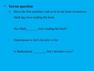 • Yes/no question 
1. Move the first auxiliary verb or be to the front of sentence. 
Mark has been reading the book. 
Has Mark_______ been reading the book? 
Shakespeare is Jim’s favorite writer 
Is Shakespeare ________ Jim’s favorite writer? 
 
