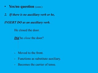• Yes/no question (cont.) 
2. If there is no auxiliary verb or be, 
INSERT DO as an auxiliary verb. 
He closed the door. 
Did he close the door? 
- Moved to the front. 
- Functions as substitute auxiliary. 
- Becomes the carrier of tense. 
 