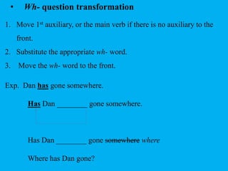 • Wh- question transformation 
1. Move 1st auxiliary, or the main verb if there is no auxiliary to the 
front. 
2. Substitute the appropriate wh- word. 
3. Move the wh- word to the front. 
Exp. Dan has gone somewhere. 
Has Dan ________ gone somewhere. 
Has Dan ________ gone somewhere where 
Where has Dan gone? 
 