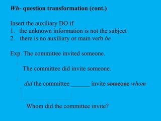 Wh- question transformation (cont.) 
Insert the auxiliary DO if 
1. the unknown information is not the subject 
2. there is no auxiliary or main verb be 
Exp. The committee invited someone. 
The committee did invite someone. 
did the committee ______ invite someone whom 
Whom did the committee invite? 
 