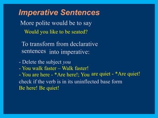 ● 
● 
Imperative Sentences 
More polite would be to say 
Would you like to be seated? 
To transform from declarative 
sentences into imperative: 
- Delete the subject you 
- You walk faster –Walk faster! 
- You are here - *Are here!; You are quiet - *Are quiet! 
check if the verb is in its uninflected base form 
Be here! Be quiet! 
 