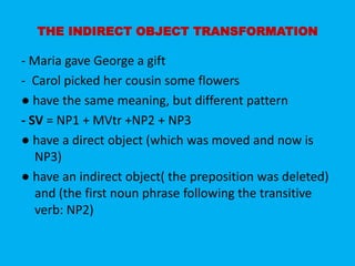 THE INDIRECT OBJECT TRANSFORMATION 
- Maria gave George a gift 
- Carol picked her cousin some flowers 
● have the same meaning, but different pattern 
- SV = NP1 + MVtr +NP2 + NP3 
● have a direct object (which was moved and now is 
NP3) 
● have an indirect object( the preposition was deleted) 
and (the first noun phrase following the transitive 
verb: NP2) 
 