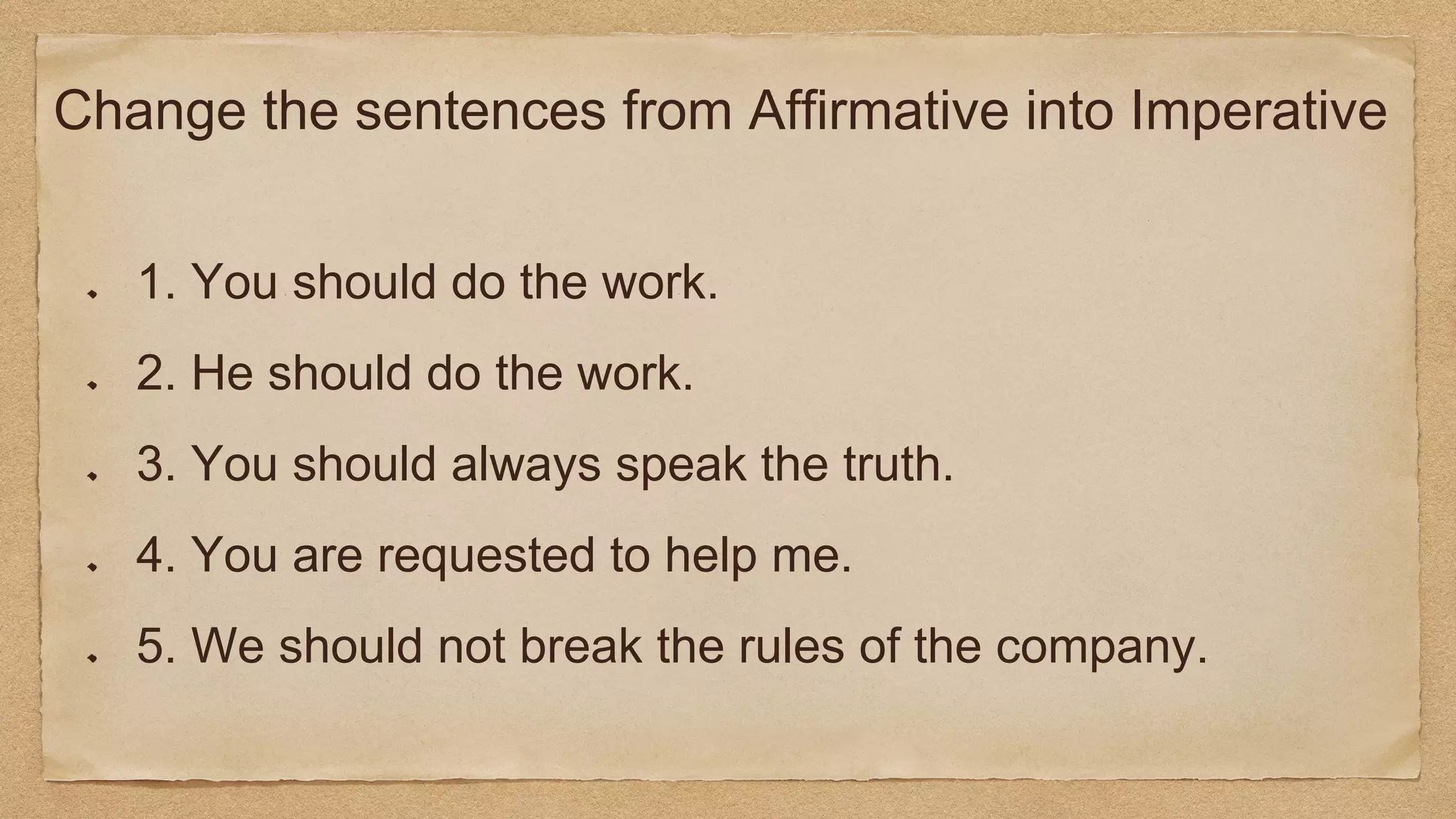 Change the sentences from Affirmative into Imperative
1. You should do the work.
2. He should do the work.
3. You should always speak the truth.
4. You are requested to help me.
5. We should not break the rules of the company.
 