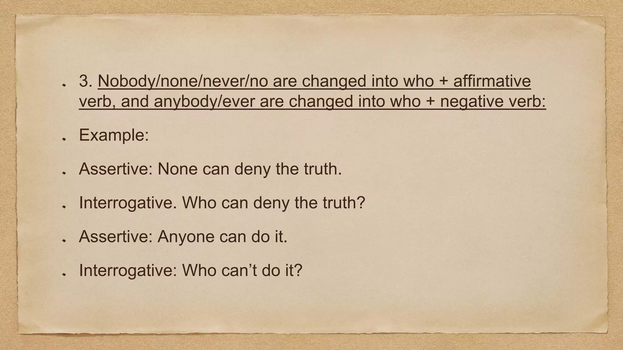 3. Nobody/none/never/no are changed into who + affirmative
verb, and anybody/ever are changed into who + negative verb:
Example:
Assertive: None can deny the truth.
Interrogative. Who can deny the truth?
Assertive: Anyone can do it.
Interrogative: Who can’t do it?
 