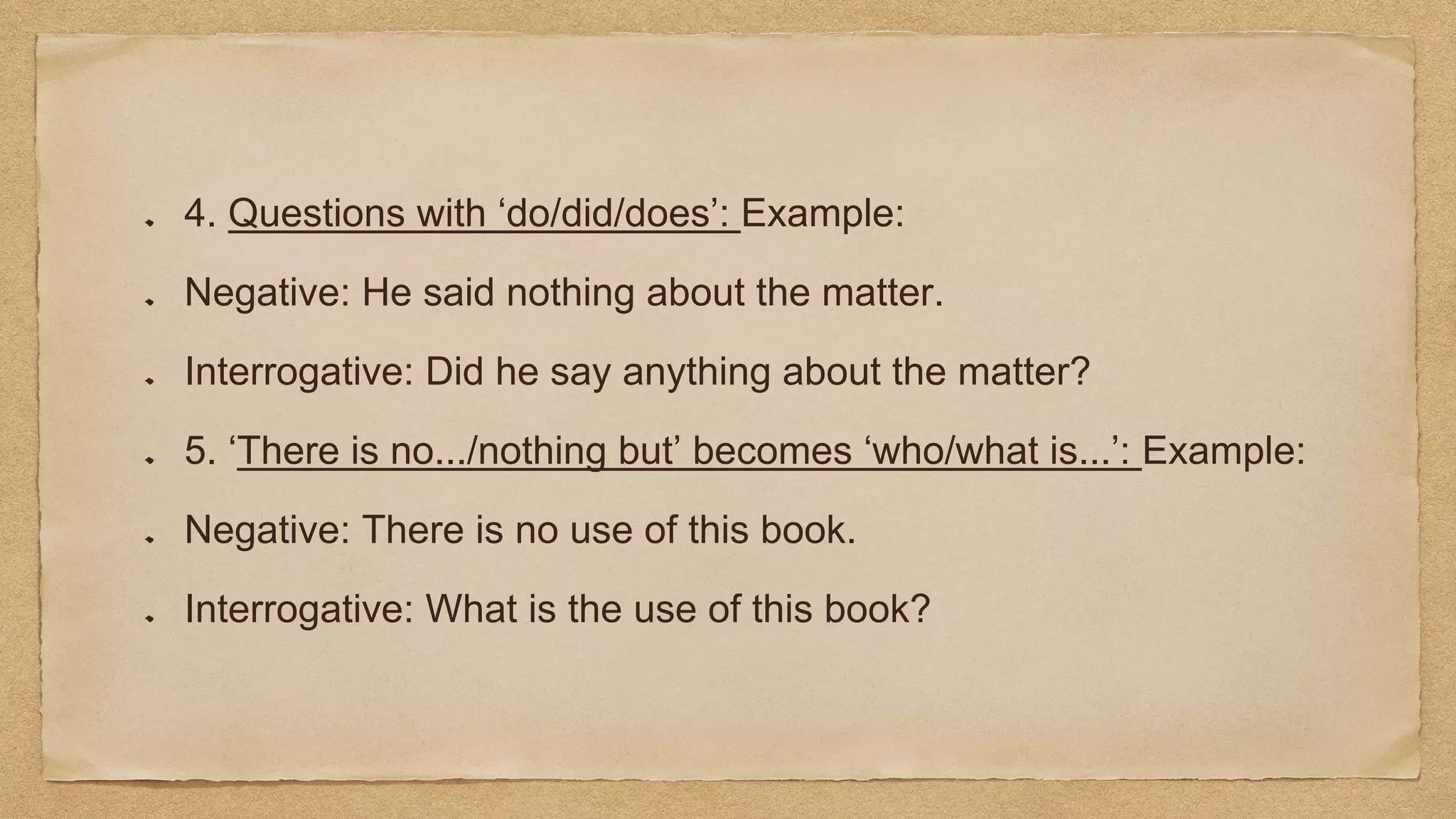 4. Questions with ‘do/did/does’: Example:
Negative: He said nothing about the matter.
Interrogative: Did he say anything about the matter?
5. ‘There is no.../nothing but’ becomes ‘who/what is...’: Example:
Negative: There is no use of this book.
Interrogative: What is the use of this book?
 