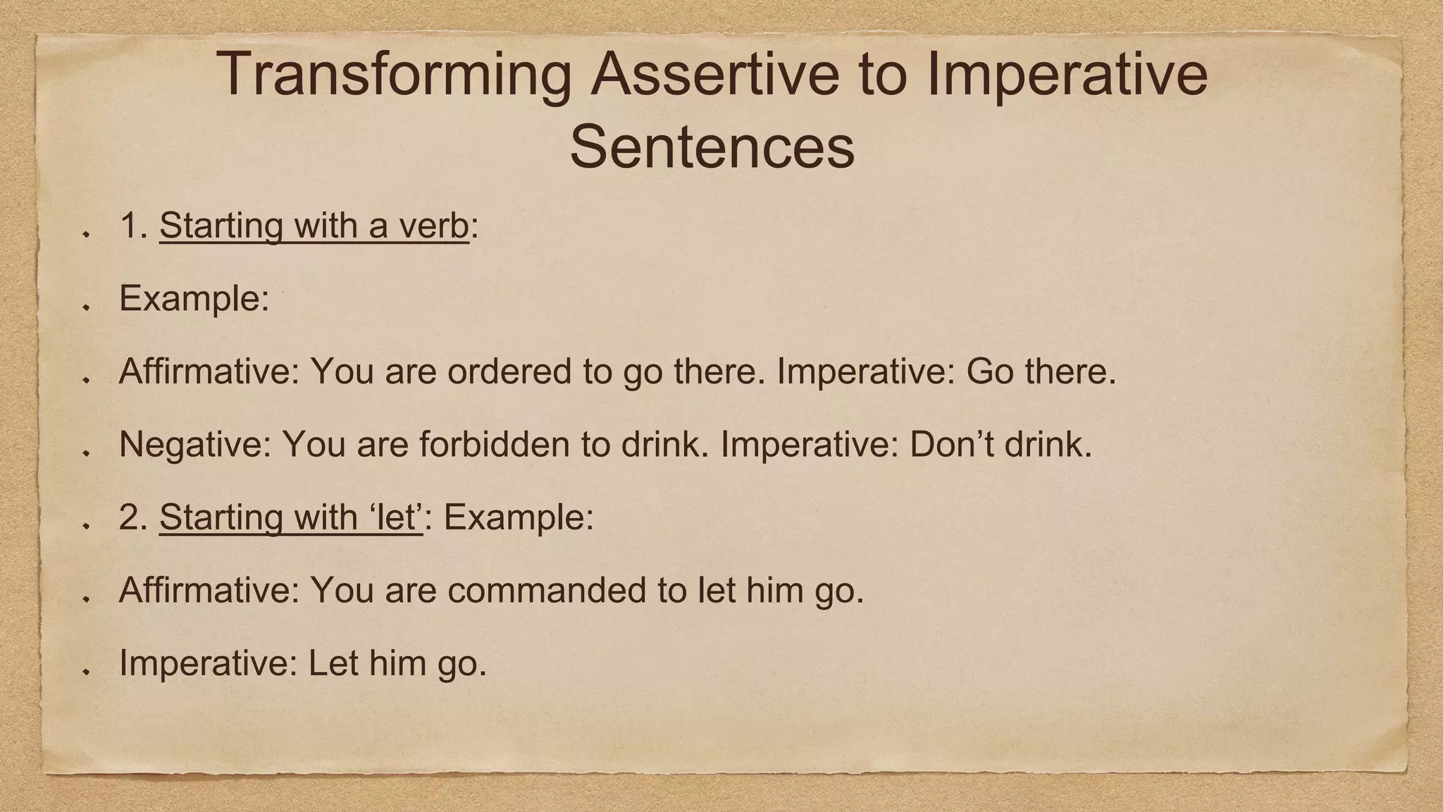 Transforming Assertive to Imperative
Sentences
1. Starting with a verb:
Example:
Affirmative: You are ordered to go there. Imperative: Go there.
Negative: You are forbidden to drink. Imperative: Don’t drink.
2. Starting with ‘let’: Example:
Affirmative: You are commanded to let him go.
Imperative: Let him go.
 