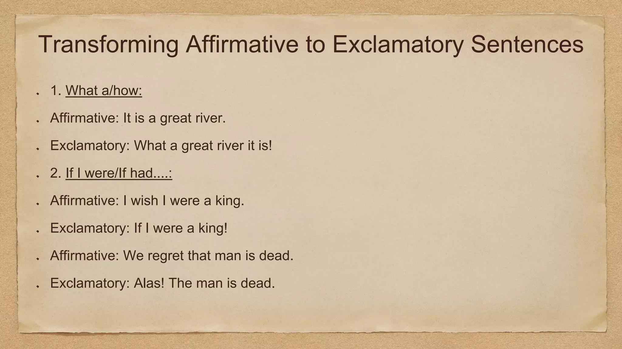 Transforming Affirmative to Exclamatory Sentences
1. What a/how:
Affirmative: It is a great river.
Exclamatory: What a great river it is!
2. If I were/If had....:
Affirmative: I wish I were a king.
Exclamatory: If I were a king!
Affirmative: We regret that man is dead.
Exclamatory: Alas! The man is dead.
 