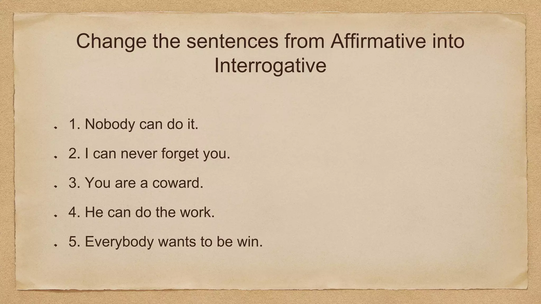 Change the sentences from Affirmative into
Interrogative
1. Nobody can do it.
2. I can never forget you.
3. You are a coward.
4. He can do the work.
5. Everybody wants to be win.
 