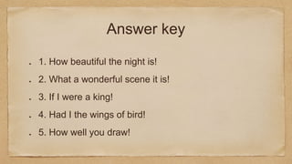 Answer key
1. How beautiful the night is!
2. What a wonderful scene it is!
3. If I were a king!
4. Had I the wings of bird!
5. How well you draw!
 
