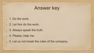 Answer key
1. Do the work.
2. Let him do the work.
3. Always speak the truth.
4. Please, help me.
5. Let us not break the rules of the company.
 