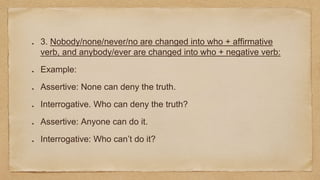 3. Nobody/none/never/no are changed into who + affirmative
verb, and anybody/ever are changed into who + negative verb:
Example:
Assertive: None can deny the truth.
Interrogative. Who can deny the truth?
Assertive: Anyone can do it.
Interrogative: Who can’t do it?
 