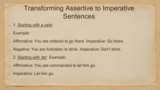 Transforming Assertive to Imperative
Sentences
1. Starting with a verb:
Example:
Affirmative: You are ordered to go there. Imperative: Go there.
Negative: You are forbidden to drink. Imperative: Don’t drink.
2. Starting with ‘let’: Example:
Affirmative: You are commanded to let him go.
Imperative: Let him go.
 