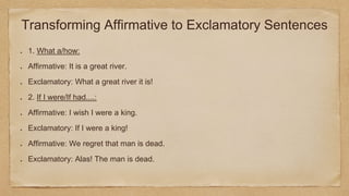Transforming Affirmative to Exclamatory Sentences
1. What a/how:
Affirmative: It is a great river.
Exclamatory: What a great river it is!
2. If I were/If had....:
Affirmative: I wish I were a king.
Exclamatory: If I were a king!
Affirmative: We regret that man is dead.
Exclamatory: Alas! The man is dead.
 