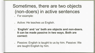 Sometimes, there are two objects
(non-doers) in active sentences
For example:
Active: He teaches us English.
‘English’ and ‘us’ both are objects and non-doers.
It can be made passive in two ways. Both are
correct:
Passive: English is taught to us by him. Passive: We
are taught English by him.
 