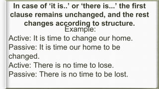 Example:
Active: It is time to change our home.
Passive: It is time our home to be
changed.
Active: There is no time to lose.
Passive: There is no time to be lost.
In case of ‘it is..’ or ‘there is...’ the first
clause remains unchanged, and the rest
changes according to structure.
 