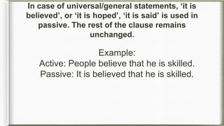 Example:
Active: People believe that he is skilled.
Passive: It is believed that he is skilled.
In case of universal/general statements, ‘it is
believed’, or ‘it is hoped’, ‘it is said’ is used in
passive. The rest of the clause remains
unchanged.
 