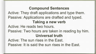 Compound Sentences
Active: They draft applications and type them.
Passive: Applications are drafted and typed.
Taking a new verb
Active: He reads two hours.
Passive: Two hours are taken in reading by him.
Universal truth
Active: The sun rises in the East.
Passive: It is said the sun rises in the East.
 