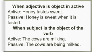 When adjective is object in active
Active: Honey tastes sweet.
Passive: Honey is sweet when it is
tasted.
When subject is the object of the
verb
Active: The cows are milking.
Passive: The cows are being milked.
 