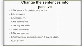 Change the sentences into
passive
1. The people of Bangladesh mainly eat rice.
2. He annoys me.
3. Panic seized me.
4. Fire burnt the ship.
5. The lady fans herself.
6. Honey tastes sweet.
7. The man knew me.
8. Are they making a noise is the class? 9. Buy me a book.
10. Do the work.
 