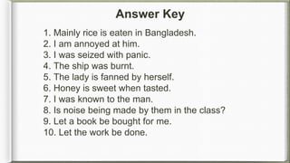 1. Mainly rice is eaten in Bangladesh.
2. I am annoyed at him.
3. I was seized with panic.
4. The ship was burnt.
5. The lady is fanned by herself.
6. Honey is sweet when tasted.
7. I was known to the man.
8. Is noise being made by them in the class?
9. Let a book be bought for me.
10. Let the work be done.
Answer Key
 