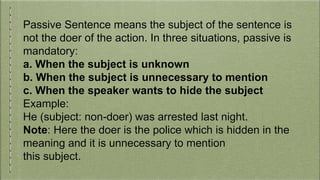 Passive Sentence means the subject of the sentence is
not the doer of the action. In three situations, passive is
mandatory:
a. When the subject is unknown
b. When the subject is unnecessary to mention
c. When the speaker wants to hide the subject
Example:
He (subject: non-doer) was arrested last night.
Note: Here the doer is the police which is hidden in the
meaning and it is unnecessary to mention
this subject.
 