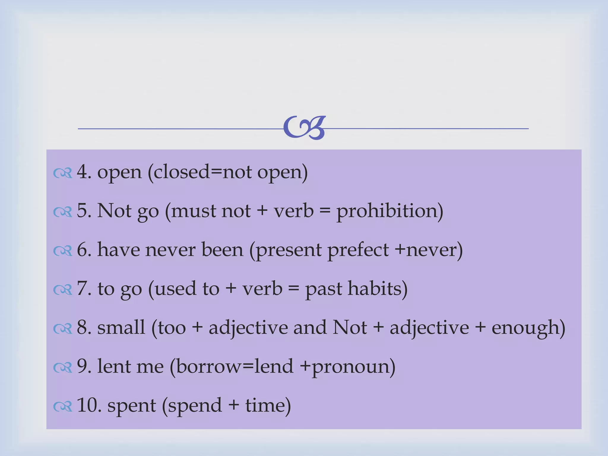 
 4. open (closed=not open)
 5. Not go (must not + verb = prohibition)
 6. have never been (present prefect +never)
 7. to go (used to + verb = past habits)
 8. small (too + adjective and Not + adjective + enough)
 9. lent me (borrow=lend +pronoun)
 10. spent (spend + time)
 